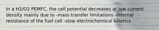 In a H2/O2 PEMFC, the cell potential decreases at low current density mainly due to -mass transfer limitations -internal resistance of the fuel cell -slow electrochemical kinetics