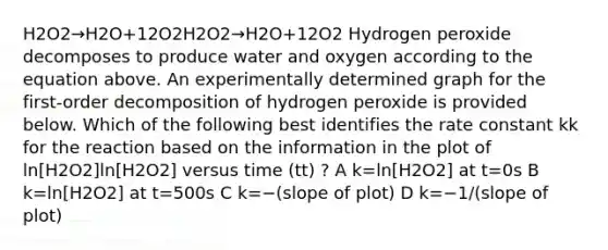 H2O2→H2O+12O2H2O2→H2O+12O2 Hydrogen peroxide decomposes to produce water and oxygen according to the equation above. An experimentally determined graph for the first-order decomposition of hydrogen peroxide is provided below. Which of the following best identifies the rate constant kk for the reaction based on the information in the plot of ln[H2O2]ln[H2O2] versus time (tt) ? A k=ln[H2O2] at t=0s B k=ln[H2O2] at t=500s C k=−(slope of plot) D k=−1/(slope of plot)