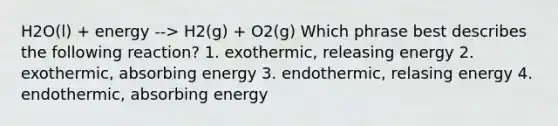 H2O(l) + energy --> H2(g) + O2(g) Which phrase best describes the following reaction? 1. exothermic, releasing energy 2. exothermic, absorbing energy 3. endothermic, relasing energy 4. endothermic, absorbing energy