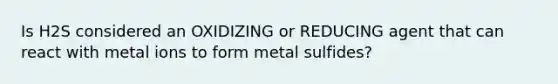 Is H2S considered an OXIDIZING or REDUCING agent that can react with metal ions to form metal sulfides?