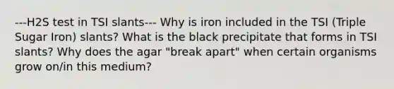 ---H2S test in TSI slants--- Why is iron included in the TSI (Triple Sugar Iron) slants? What is the black precipitate that forms in TSI slants? Why does the agar "break apart" when certain organisms grow on/in this medium?