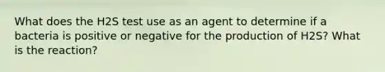 What does the H2S test use as an agent to determine if a bacteria is positive or negative for the production of H2S? What is the reaction?