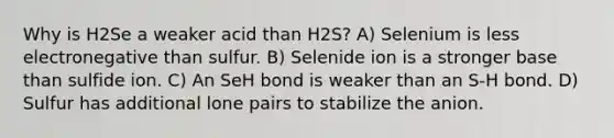 Why is H2Se a weaker acid than H2S? A) Selenium is less electronegative than sulfur. B) Selenide ion is a stronger base than sulfide ion. C) An SeH bond is weaker than an S-H bond. D) Sulfur has additional lone pairs to stabilize the anion.