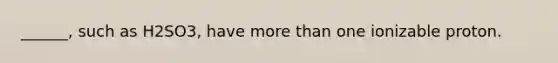 ______, such as H2SO3, have more than one ionizable proton.