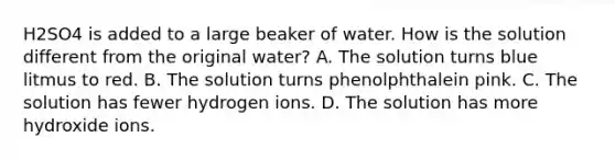 H2SO4 is added to a large beaker of water. How is the solution different from the original water? A. The solution turns blue litmus to red. B. The solution turns phenolphthalein pink. C. The solution has fewer hydrogen ions. D. The solution has more hydroxide ions.