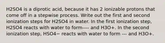 H2SO4 is a diprotic acid, because it has 2 ionizable protons that come off in a stepwise process. Write out the first and second ionization steps for H2SO4 in water. In the first ionization step, H2SO4 reacts with water to form---- and H3O+. In the second ionization step, HSO4− reacts with water to form --- and H3O+.