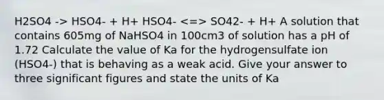 H2SO4 -> HSO4- + H+ HSO4- SO42- + H+ A solution that contains 605mg of NaHSO4 in 100cm3 of solution has a pH of 1.72 Calculate the value of Ka for the hydrogensulfate ion (HSO4-) that is behaving as a weak acid. Give your answer to three <a href='https://www.questionai.com/knowledge/kFFoNy5xk3-significant-figures' class='anchor-knowledge'>significant figures</a> and state the units of Ka