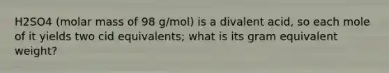 H2SO4 (molar mass of 98 g/mol) is a divalent acid, so each mole of it yields two cid equivalents; what is its gram equivalent weight?