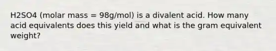 H2SO4 (molar mass = 98g/mol) is a divalent acid. How many acid equivalents does this yield and what is the gram equivalent weight?