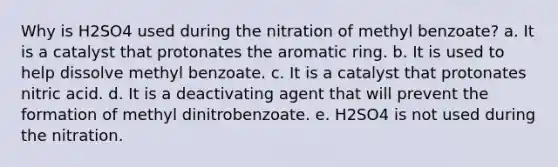 Why is H2SO4 used during the nitration of methyl benzoate? a. It is a catalyst that protonates the aromatic ring. b. It is used to help dissolve methyl benzoate. c. It is a catalyst that protonates nitric acid. d. It is a deactivating agent that will prevent the formation of methyl dinitrobenzoate. e. H2SO4 is not used during the nitration.