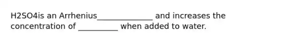 H2SO4is an Arrhenius______________ and increases the concentration of __________ when added to water.