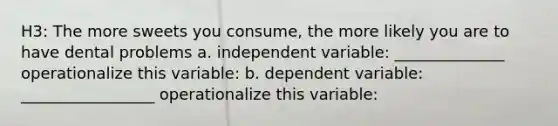 H3: The more sweets you consume, the more likely you are to have dental problems a. independent variable: ______________ operationalize this variable: b. dependent variable: _________________ operationalize this variable: