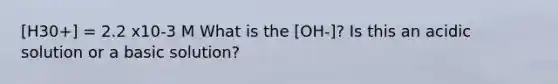 [H30+] = 2.2 x10-3 M What is the [OH-]? Is this an acidic solution or a basic solution?