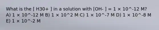 What is the [ H30+ ] in a solution with [OH- ] = 1 × 10^-12 M? A) 1 × 10^-12 M B) 1 × 10^2 M C) 1 × 10^-7 M D) 1 × 10^-8 M E) 1 × 10^-2 M