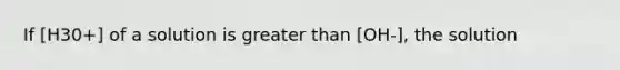 If [H30+] of a solution is greater than [OH-], the solution