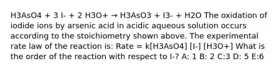 H3AsO4 + 3 I- + 2 H3O+ → H3AsO3 + I3- + H2O The oxidation of iodide ions by arsenic acid in acidic aqueous solution occurs according to the stoichiometry shown above. The experimental rate law of the reaction is: Rate = k[H3AsO4] [I-] [H3O+] What is the order of the reaction with respect to I-? A: 1 B: 2 C:3 D: 5 E:6