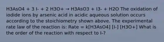 H3AsO4 + 3 I- + 2 H3O+ → H3AsO3 + I3- + H2O The oxidation of iodide ions by arsenic acid in acidic aqueous solution occurs according to the stoichiometry shown above. The experimental rate law of the reaction is: Rate = k[H3AsO4] [I-] [H3O+] What is the order of the reaction with respect to I-?