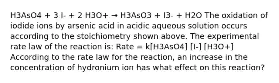 H3AsO4 + 3 I- + 2 H3O+ → H3AsO3 + I3- + H2O The oxidation of iodide ions by arsenic acid in acidic aqueous solution occurs according to the stoichiometry shown above. The experimental rate law of the reaction is: Rate = k[H3AsO4] [I-] [H3O+] According to the rate law for the reaction, an increase in the concentration of hydronium ion has what effect on this reaction?