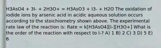 H3AsO4 + 3I- + 2H3O+ = H3AsO3 + I3- + H2O The oxidation of iodide ions by arsenic acid in acidic aqueous solution occurs according to the stoichiometry shown above. The experimental rate law of the reaction is: Rate = k[H3AsO4][I-][H3O+] What is the order of the reaction with respect to I-? A) 1 B) 2 C) 3 D) 5 E) 6