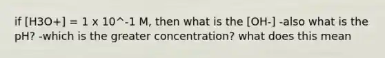 if [H3O+] = 1 x 10^-1 M, then what is the [OH-] -also what is the pH? -which is the greater concentration? what does this mean