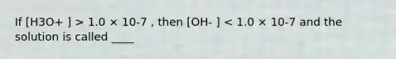 If [H3O+ ] > 1.0 × 10-7 , then [OH- ] < 1.0 × 10-7 and the solution is called ____