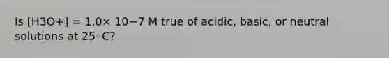 Is [H3O+] = 1.0× 10−7 M true of acidic, basic, or neutral solutions at 25◦C?