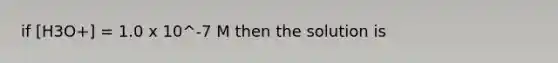 if [H3O+] = 1.0 x 10^-7 M then the solution is