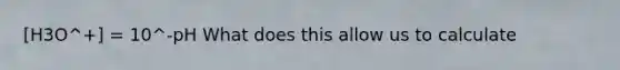 [H3O^+] = 10^-pH What does this allow us to calculate