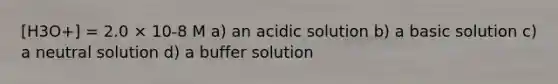 [H3O+] = 2.0 × 10-8 M a) an acidic solution b) a basic solution c) a neutral solution d) a buffer solution