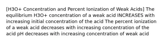 [H3O+ Concentration and Percent Ionization of Weak Acids] The equilibrium H3O+ concentration of a weak acid INCREASES with increasing initial concentration of the acid The percent ionization of a weak acid decreases with increasing concentration of the acid pH decreases with increasing concentration of weak acid