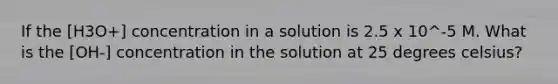 If the [H3O+] concentration in a solution is 2.5 x 10^-5 M. What is the [OH-] concentration in the solution at 25 degrees celsius?