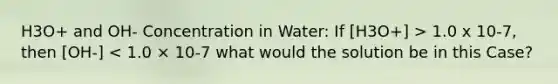 H3O+ and OH- Concentration in Water: If [H3O+] > 1.0 x 10-7, then [OH-] < 1.0 × 10-7 what would the solution be in this Case?