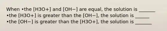 When •the [H3O+] and [OH−] are equal, the solution is _______ •the [H3O+] is greater than the [OH−], the solution is ______ •the [OH−] is greater than the [H3O+], the solution is _______