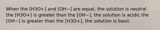 When the [H3O+] and [OH−] are equal, the solution is neutral the [H3O+] is greater than the [OH−], the solution is acidic the [OH−] is greater than the [H3O+], the solution is basic