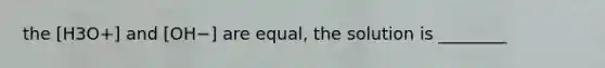 the [H3O+] and [OH−] are equal, the solution is ________