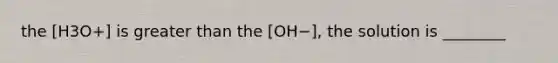 the [H3O+] is greater than the [OH−], the solution is ________