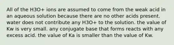 All of the H3O+ ions are assumed to come from the weak acid in an aqueous solution because there are no other acids present. water does not contribute any H3O+ to the solution. the value of Kw is very small. any conjugate base that forms reacts with any excess acid. the value of Ka is smaller than the value of Kw.