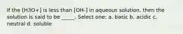 If the [H3O+] is less than [OH-] in aqueous solution, then the solution is said to be _____. Select one: a. basic b. acidic c. neutral d. soluble