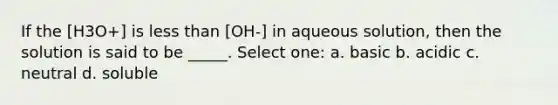 If the [H3O+] is less than [OH-] in aqueous solution, then the solution is said to be _____. Select one: a. basic b. acidic c. neutral d. soluble