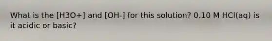 What is the [H3O+] and [OH-] for this solution? 0.10 M HCl(aq) is it acidic or basic?