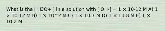 What is the [ H3O+ ] in a solution with [ OH-] = 1 × 10-12 M A) 1 × 10-12 M B) 1 × 10^2 M C) 1 × 10-7 M D) 1 × 10-8 M E) 1 × 10-2 M