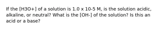 If the [H3O+] of a solution is 1.0 x 10-5 M, is the solution acidic, alkaline, or neutral? What is the [OH-] of the solution? Is this an acid or a base?