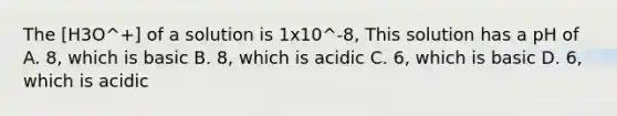 The [H3O^+] of a solution is 1x10^-8, This solution has a pH of A. 8, which is basic B. 8, which is acidic C. 6, which is basic D. 6, which is acidic