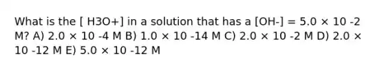 What is the [ H3O+] in a solution that has a [OH-] = 5.0 × 10 -2 M? A) 2.0 × 10 -4 M B) 1.0 × 10 -14 M C) 2.0 × 10 -2 M D) 2.0 × 10 -12 M E) 5.0 × 10 -12 M