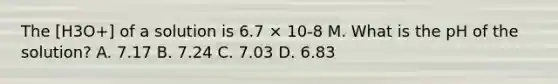 The [H3O+] of a solution is 6.7 × 10-8 M. What is the pH of the solution? A. 7.17 B. 7.24 C. 7.03 D. 6.83