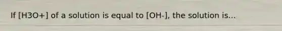 If [H3O+] of a solution is equal to [OH-], the solution is...