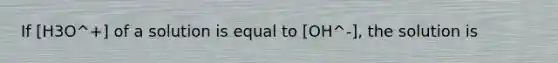 If [H3O^+] of a solution is equal to [OH^-], the solution is