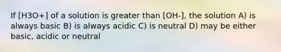 If [H3O+] of a solution is <a href='https://www.questionai.com/knowledge/ktgHnBD4o3-greater-than' class='anchor-knowledge'>greater than</a> [OH-], the solution A) is always basic B) is always acidic C) is neutral D) may be either basic, acidic or neutral