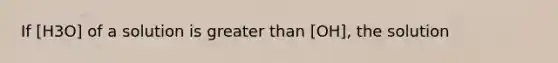 If [H3O] of a solution is greater than [OH], the solution