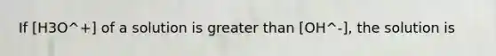 If [H3O^+] of a solution is greater than [OH^-], the solution is